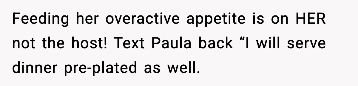 Woman Faces Backlash For Serving Smaller Portions After Guest Overeats And Strains Her Budget Feeding her overactive appetite is on HER not the host! Text Paula back “I will serve dinner pre-plated as well.