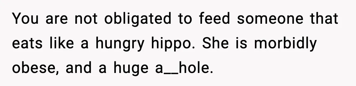 Woman Faces Backlash For Serving Smaller Portions After Guest Overeats And Strains Her Budget You are not obligated to feed someone that eats like a hungry hippo. She is morbidly obese, and a huge a__hole.