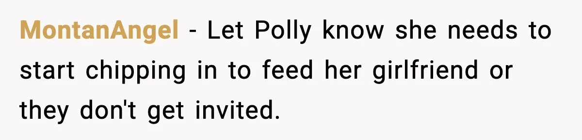 Woman Faces Backlash For Serving Smaller Portions After Guest Overeats And Strains Her Budget MontanAngel − Let Polly know she needs to start chipping in to feed her girlfriend or they don't get invited.