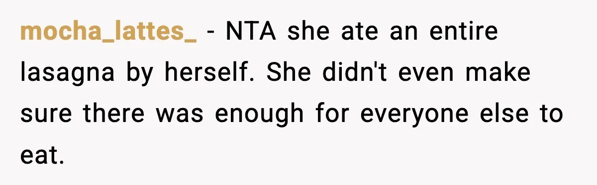Woman Faces Backlash For Serving Smaller Portions After Guest Overeats And Strains Her Budget mocha_lattes_ − NTA she ate an entire lasagna by herself. She didn't even make sure there was enough for everyone else to eat.