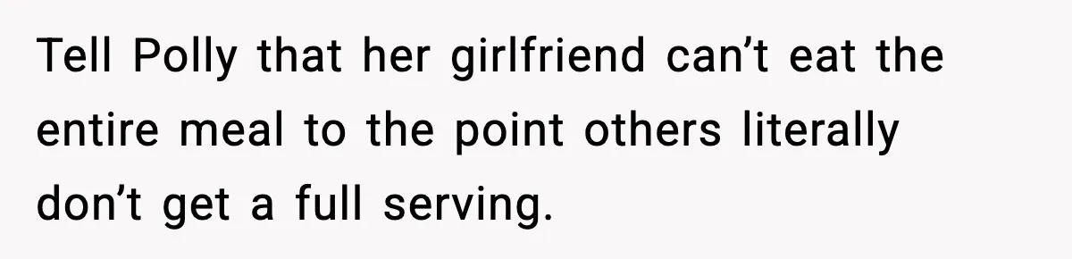 Woman Faces Backlash For Serving Smaller Portions After Guest Overeats And Strains Her Budget Tell Polly that her girlfriend can’t eat the entire meal to the point others literally don’t get a full serving.