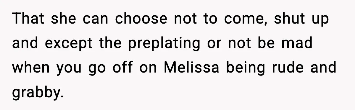 Woman Faces Backlash For Serving Smaller Portions After Guest Overeats And Strains Her Budget That she can choose not to come, shut up and except the preplating or not be mad when you go off on Melissa being rude and grabby.
