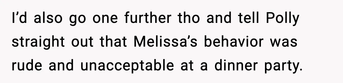 Woman Faces Backlash For Serving Smaller Portions After Guest Overeats And Strains Her Budget I’d also go one further tho and tell Polly straight out that Melissa’s behavior was rude and unacceptable at a dinner party.