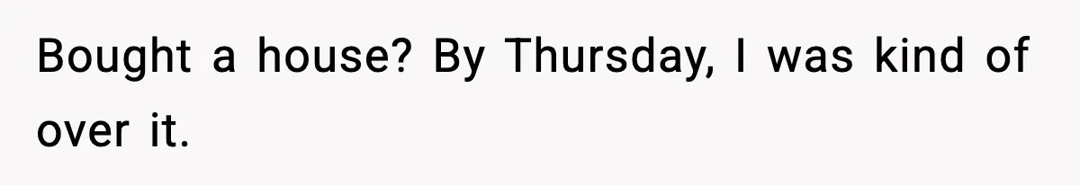 Bought a house? By Thursday, I was kind of over it.