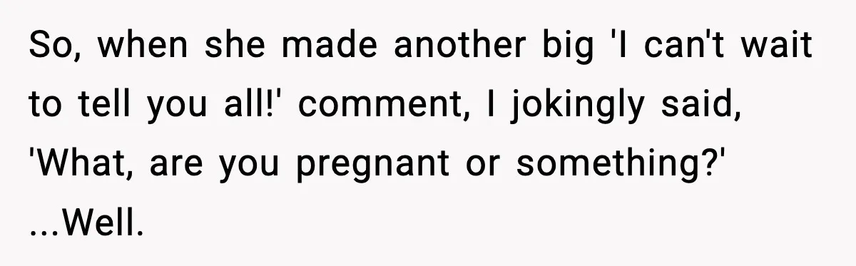 So, when she made another big 'I can't wait to tell you all!' comment, I jokingly said, 'What, are you pregnant or something?' ...Well.