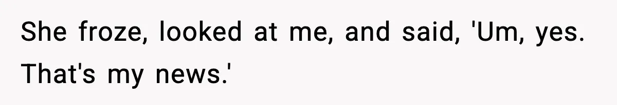She froze, looked at me, and said, 'Um, yes. That's my news.'