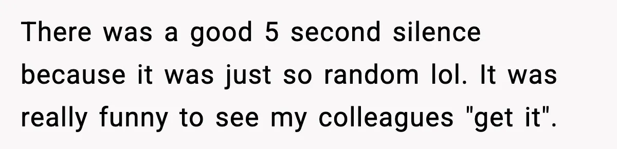 There was a good 5 second silence because it was just so random lol. It was really funny to see my colleagues "get it".