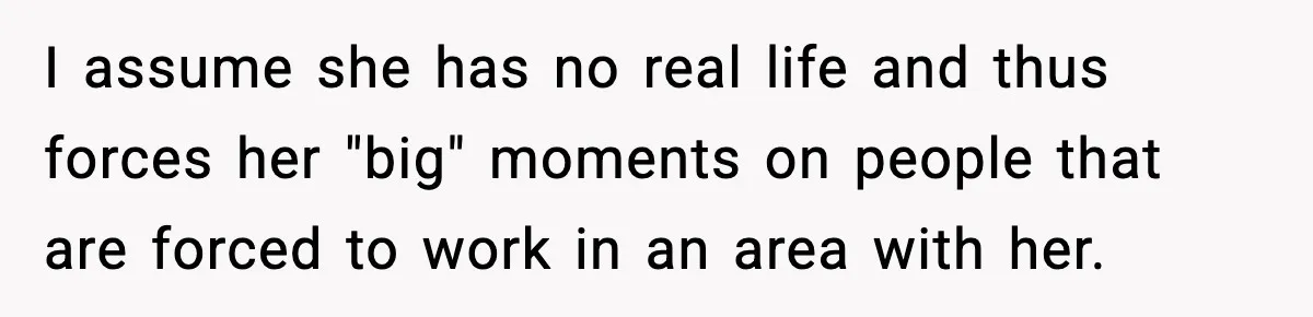 I assume she has no real life and thus forces her "big" moments on people that are forced to work in an area with her.