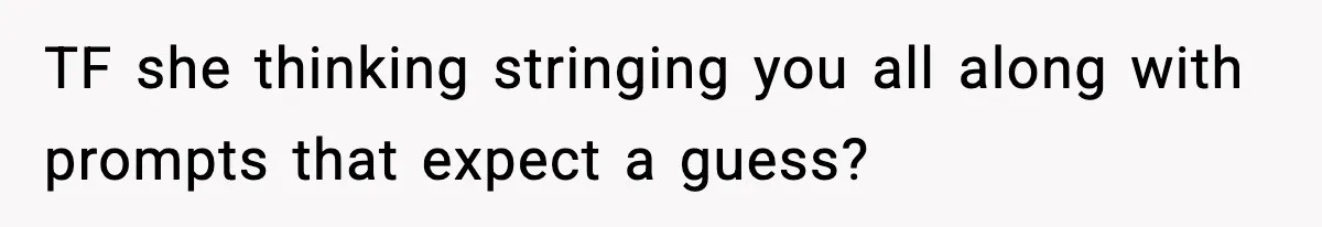 TF she thinking stringing you all along with prompts that expect a guess?