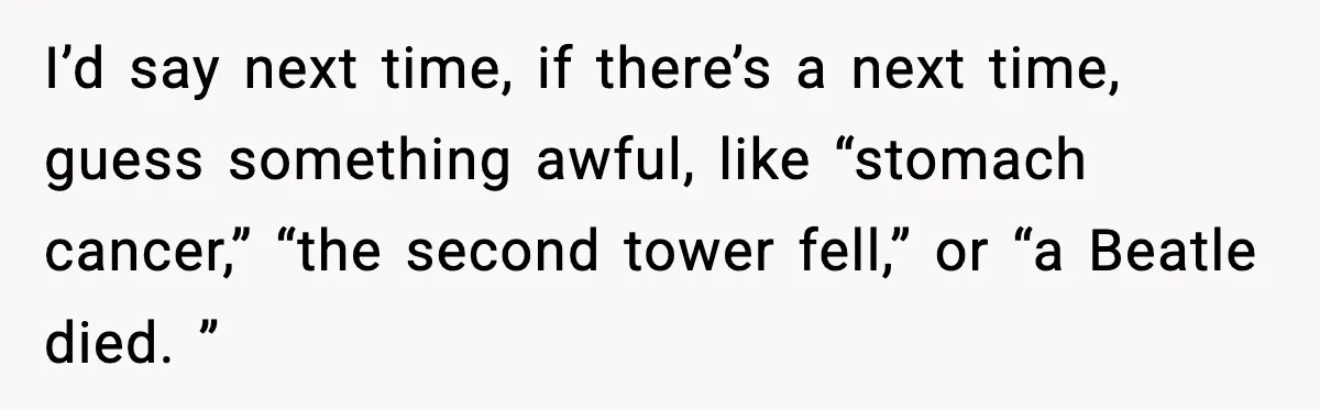 I’d say next time, if there’s a next time, guess something awful, like “stomach cancer,” “the second tower fell,” or “a Beatle died. ”