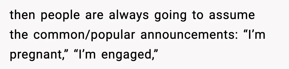 then people are always going to assume the common/popular announcements: “I’m pregnant,” “I’m engaged,”