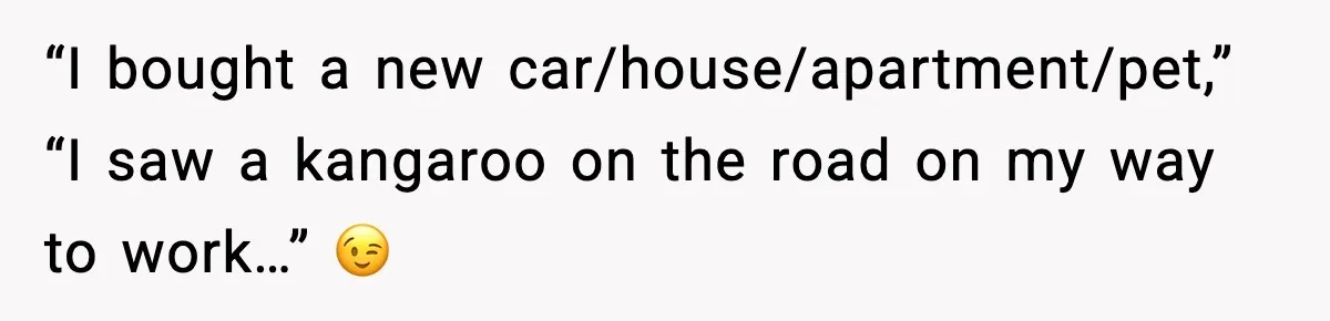 “I bought a new car/house/apartment/pet,” “I saw a kangaroo on the road on my way to work…” 😉