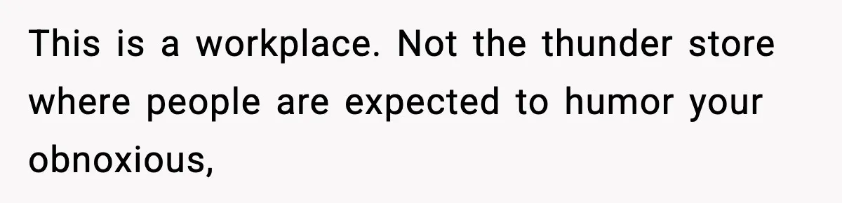 This is a workplace. Not the thunder store where people are expected to humor your obnoxious,