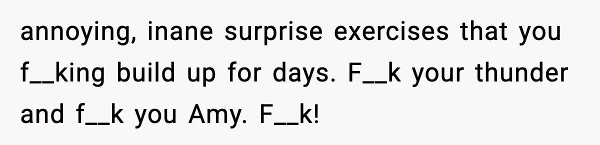 annoying, inane surprise exercises that you f__king build up for days. F__k your thunder and f__k you Amy. F__k!
