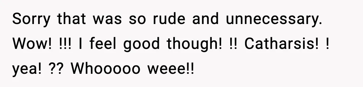 Sorry that was so rude and unnecessary. Wow! !!! I feel good though! !! Catharsis! ! yea! ?? Whooooo weee!!