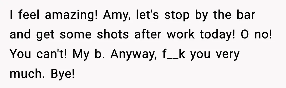 I feel amazing! Amy, let's stop by the bar and get some shots after work today! O no! You can't! My b. Anyway, f__k you very much. Bye!