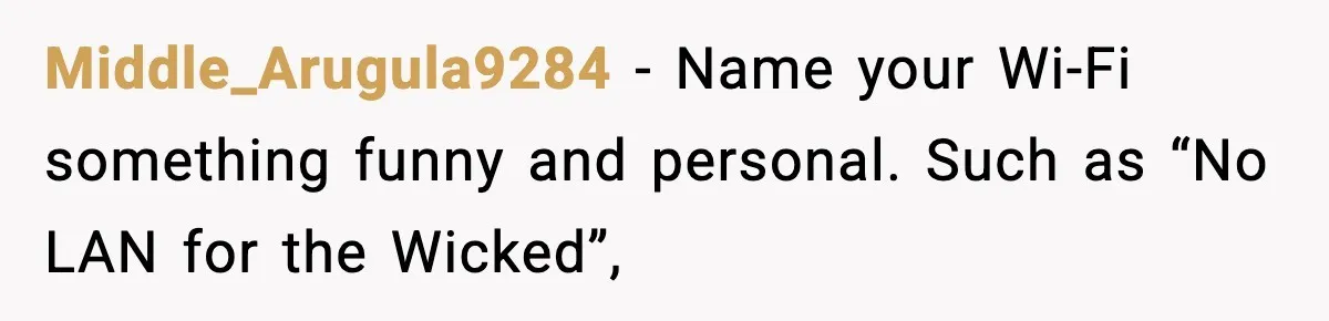Middle_Arugula9284 − Name your Wi-Fi something funny and personal. Such as “No LAN for the Wicked”,