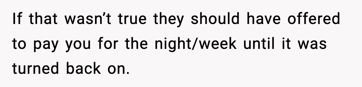 If that wasn’t true they should have offered to pay you for the night/week until it was turned back on.