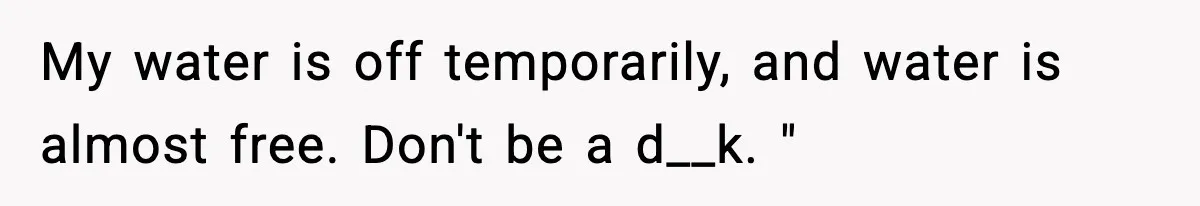 My water is off temporarily, and water is almost free. Don't be a d__k. "