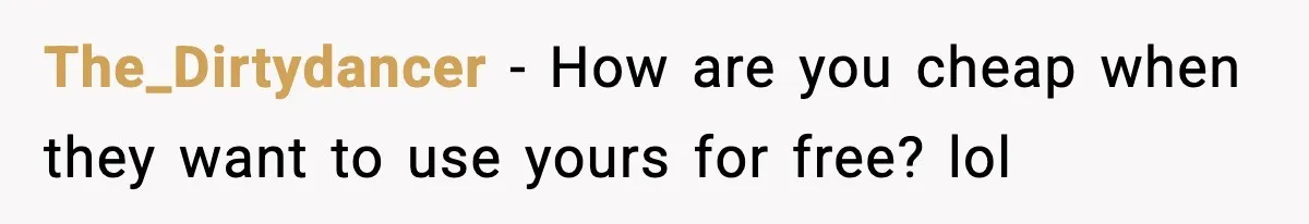 The_Dirtydancer − How are you cheap when they want to use yours for free? lol