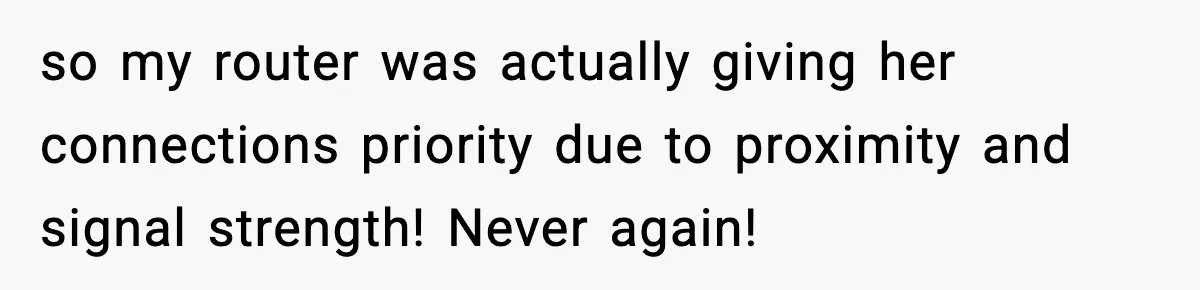 so my router was actually giving her connections priority due to proximity and signal strength! Never again!