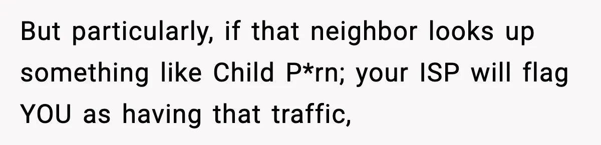 But particularly, if that neighbor looks up something like Child P*rn; your ISP will flag YOU as having that traffic,