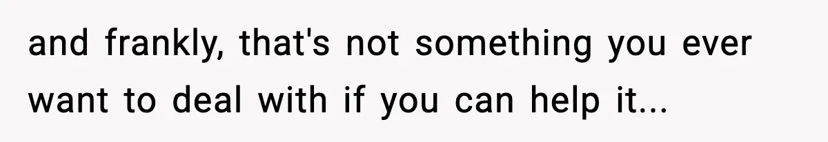 and frankly, that's not something you ever want to deal with if you can help it...
