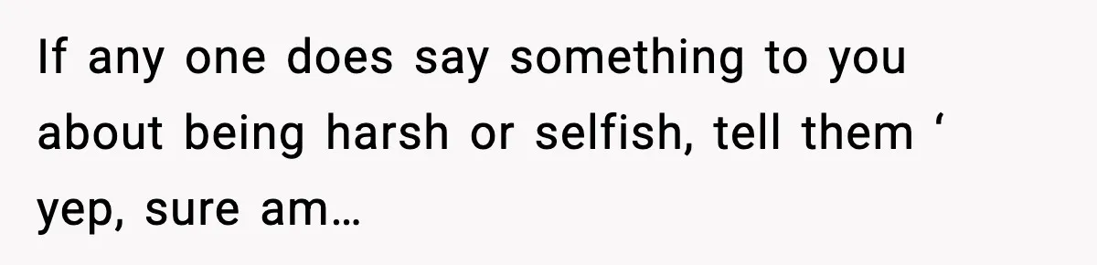 If any one does say something to you about being harsh or selfish, tell them ‘ yep, sure am…