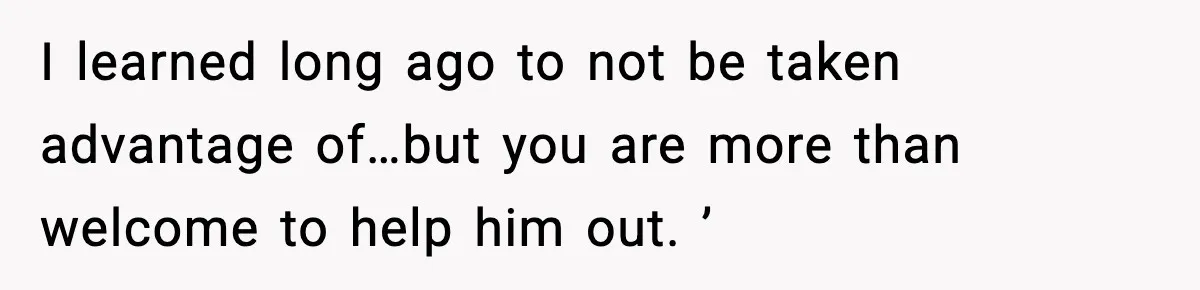 I learned long ago to not be taken advantage of…but you are more than welcome to help him out. ’
