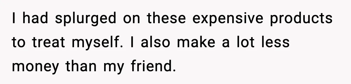 I had splurged on these expensive products to treat myself. I also make a lot less money than my friend.