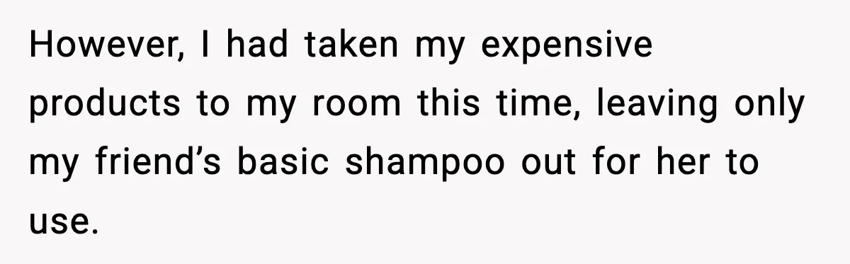 However, I had taken my expensive products to my room this time, leaving only my friend’s basic shampoo out for her to use.