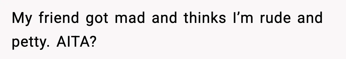 My friend got mad and thinks I’m rude and petty. AITA?