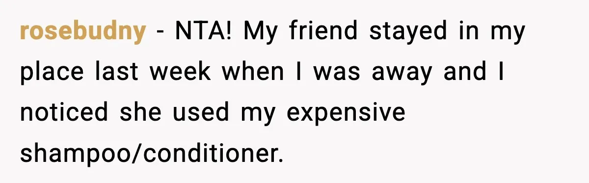 rosebudny − NTA! My friend stayed in my place last week when I was away and I noticed she used my expensive shampoo/conditioner.