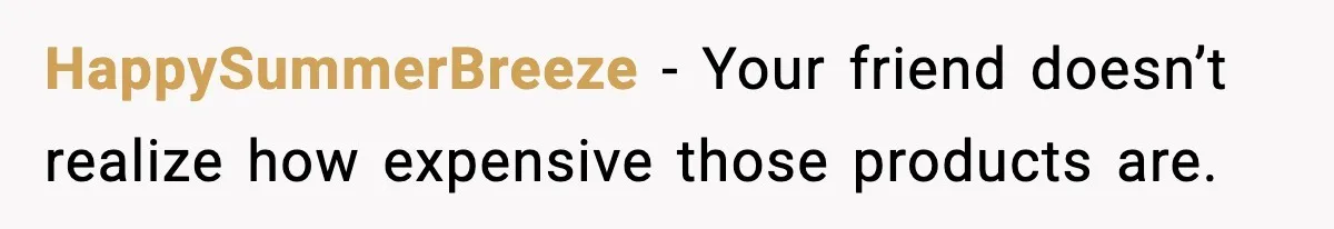 HappySummerBreeze − Your friend doesn’t realize how expensive those products are.