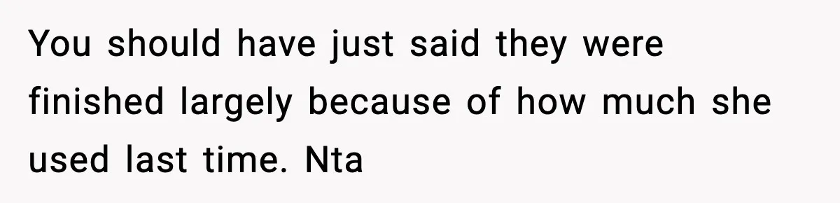 You should have just said they were finished largely because of how much she used last time. Nta
