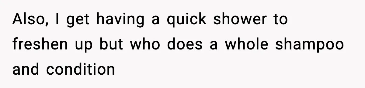Also, I get having a quick shower to freshen up but who does a whole shampoo and condition