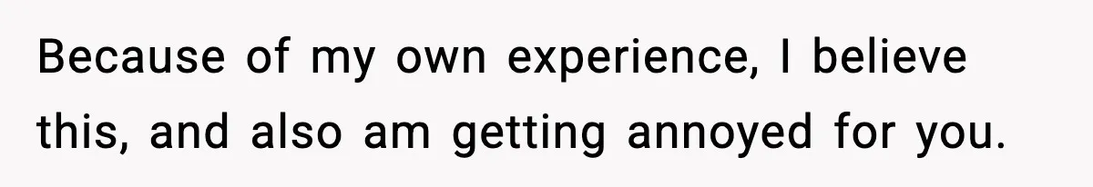 Because of my own experience, I believe this, and also am getting annoyed for you.