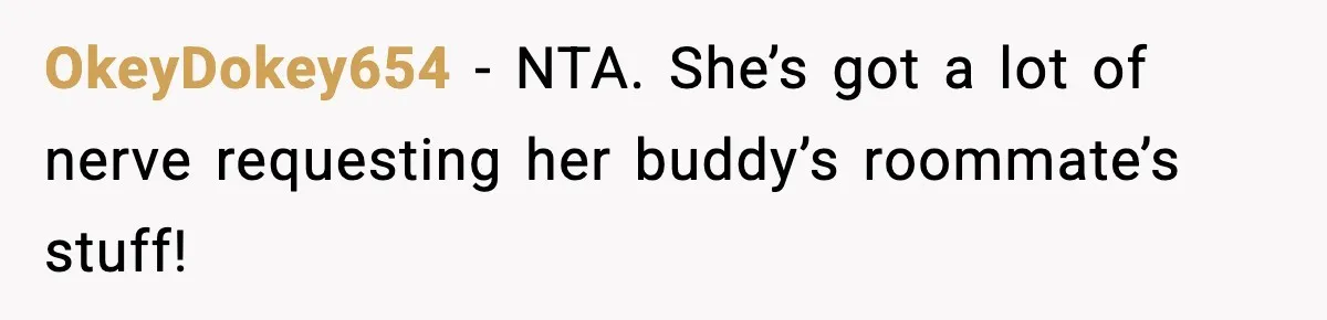 OkeyDokey654 − NTA. She’s got a lot of nerve requesting her buddy’s roommate’s stuff!