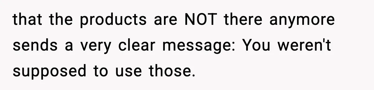 that the products are NOT there anymore sends a very clear message: You weren't supposed to use those.