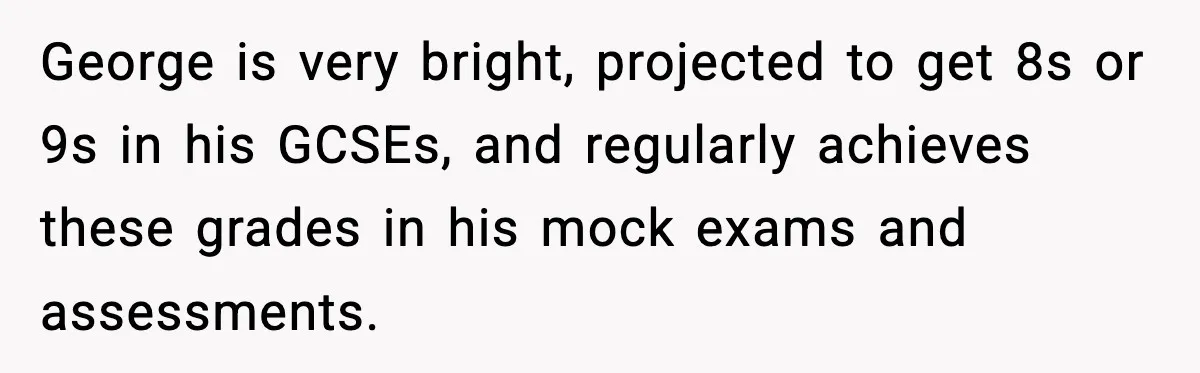George is very bright, projected to get 8s or 9s in his GCSEs, and regularly achieves these grades in his mock exams and assessments.