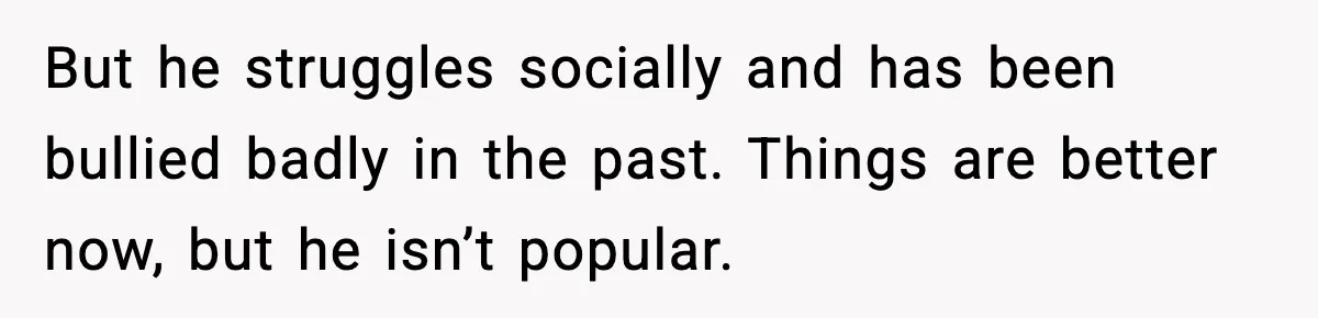 But he struggles socially and has been bullied badly in the past. Things are better now, but he isn’t popular.
