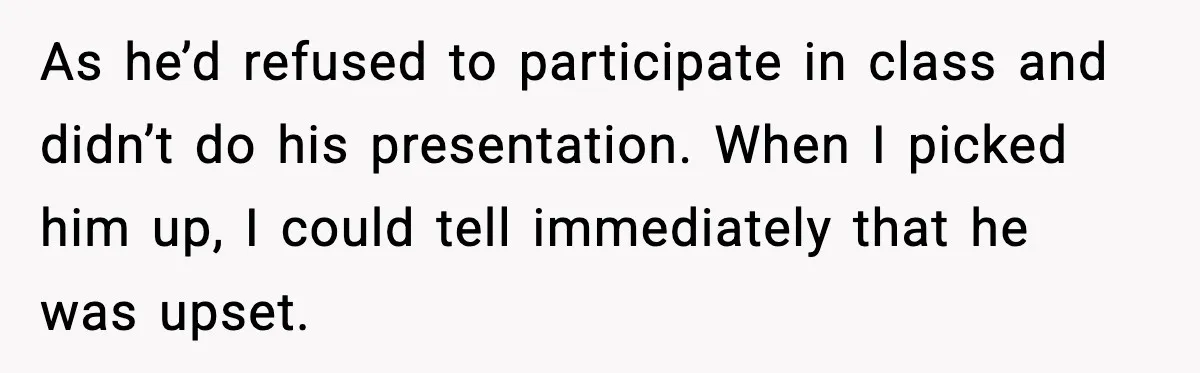As he’d refused to participate in class and didn’t do his presentation. When I picked him up, I could tell immediately that he was upset.