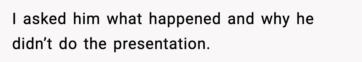 I asked him what happened and why he didn’t do the presentation.