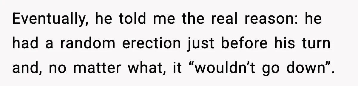 Eventually, he told me the real reason: he had a random erection just before his turn and, no matter what, it “wouldn’t go down”.