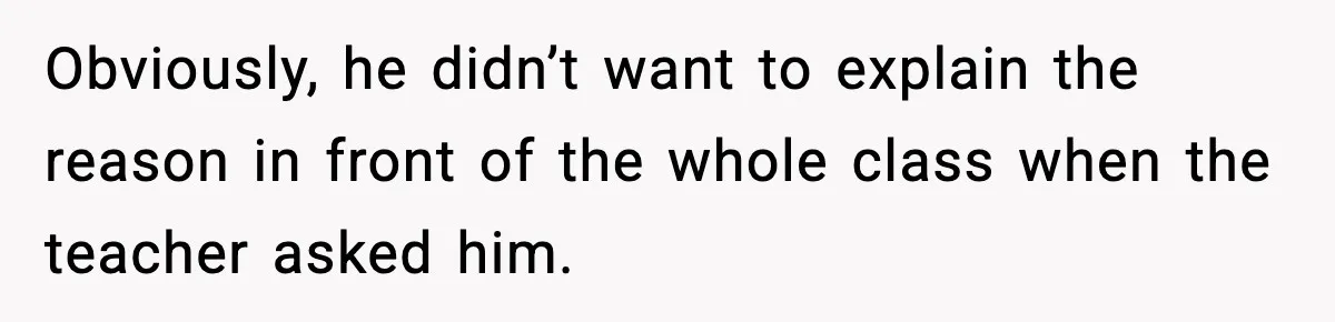 Obviously, he didn’t want to explain the reason in front of the whole class when the teacher asked him.