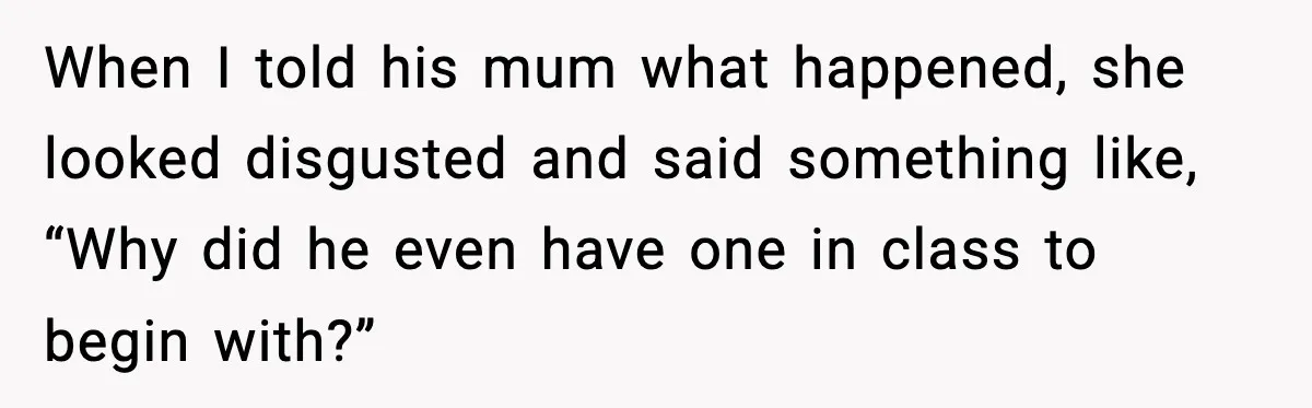 When I told his mum what happened, she looked disgusted and said something like, “Why did he even have one in class to begin with?”