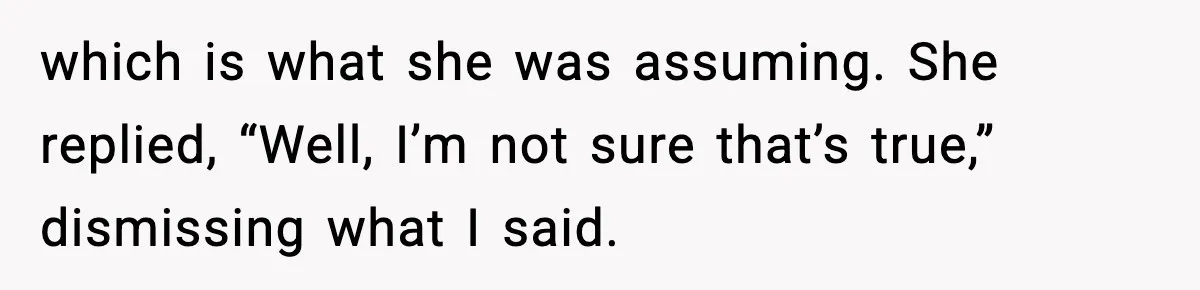 which is what she was assuming. She replied, “Well, I’m not sure that’s true,” dismissing what I said.