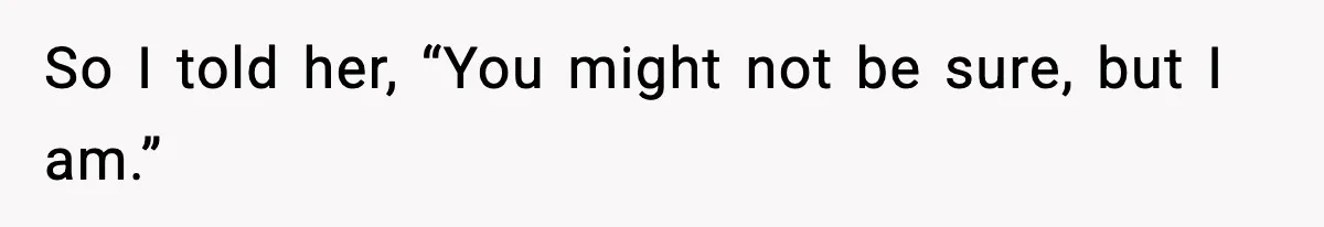 So I told her, “You might not be sure, but I am.”