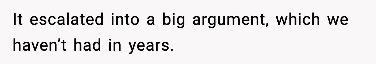 It escalated into a big argument, which we haven’t had in years.
