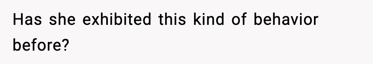 Has she exhibited this kind of behavior before?